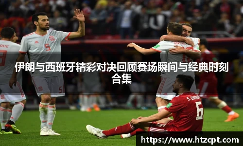 伊朗与西班牙精彩对决回顾赛场瞬间与经典时刻合集
